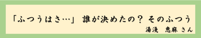 「ふつうはさ…」　誰が決めたの？　そのふつう（湯淺　恵麻さん）